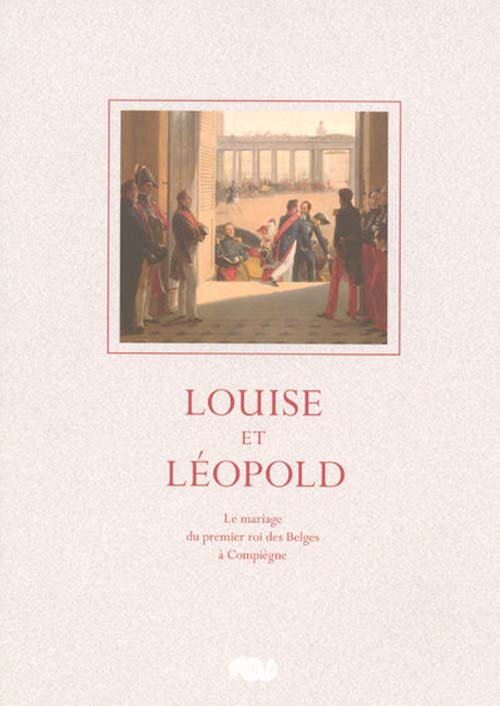 Louise et Léopold. Le mariage du premier roi des Belges à Compiègne le 9 août 1832