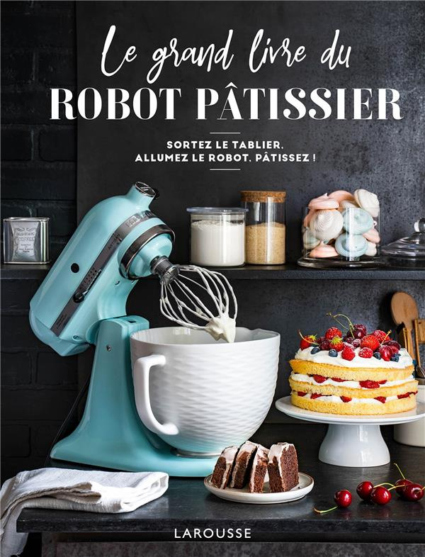 Le grand livre du robot pâtissier. Sortez le tablier, allumez le robot, pâtissez !