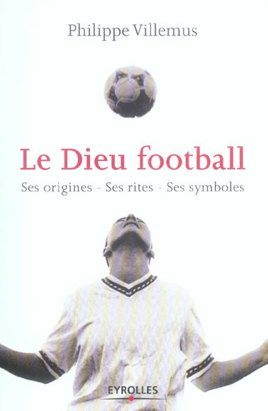 Le Dieu football. Ses origines, ses rites, ses symboles