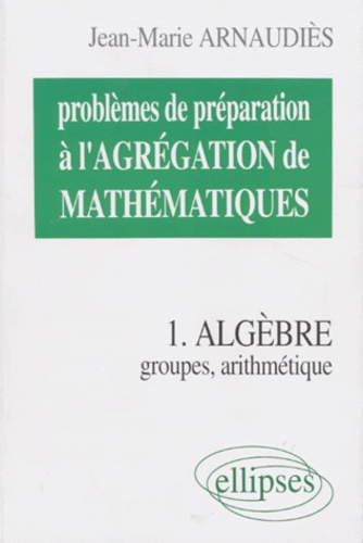 PROBLEMES DE PREPARATION A L'AGREGATION DE MATHEMATIQUES. Tome 1, Algèbre, groupes, arithmétique
