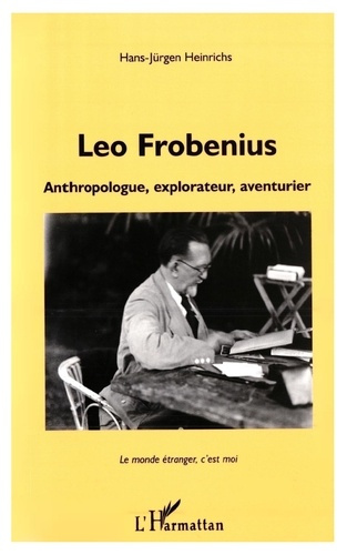 LEO FROBENIUS. Anthropologue, explorateur, aventurier, Le monde étranger, c'est moi