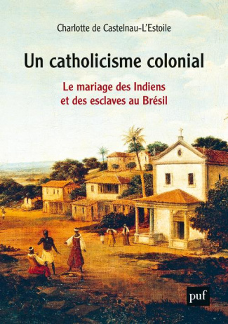 Un catholicisme colonial. Le mariage des Indiens et des esclaves au Brésil, XVIe-XVIIIe siècle