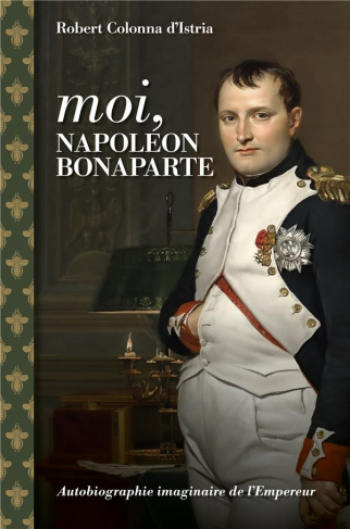 Moi, Napoléon Bonaparte. Autobiographie imaginaire de l'Empereur