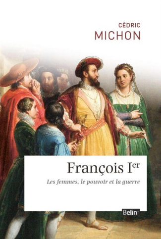 Francois 1er. Les femmes, le pouvoir et la guerre