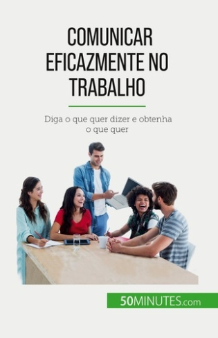 Comunicar eficazmente no trabalho. Diga o que quer dizer e obtenha o que quer