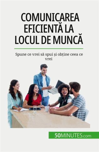 Comunicarea eficienta la locul de munca. Spune ce vrei sa spui ?i ob?ine ceea ce vrei