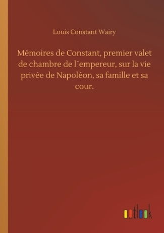 Mémoires de Constant, premier valet de chambre de l´empereur, sur la vie privée de Napoléon, sa fami